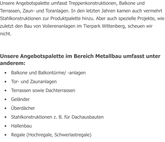 Unsere Angebotspalette umfasst Treppenkonstruktionen, Balkone und Terrassen, Zaun- und Toranlagen. In den letzten Jahren kamen auch vermehrt Stahlkonstruktionen zur Produktpalette hinzu. Aber auch spezielle Projekte, wie zuletzt den Bau von Volierenanlagen im Tierpark Wittenberg, scheuen wir nicht.  Unsere Angebotspalette im Bereich Metallbau umfasst unter anderem: 	Balkone und Balkontrme/ -anlagen 	Tor- und Zaunanlagen 	Terrassen sowie Dachterrassen  	Gelnder 	berdcher 	Stahlkonstruktionen z. B. fr Dachausbauten 	Hallenbau 	Regale (Hochregale, Schwerlastregale)