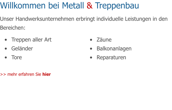 Willkommen bei Metall & Treppenbau Unser Handwerksunternehmen erbringt individuelle Leistungen in den Bereichen:	  	Treppen aller Art 	Gelnder 	Tore  >> mehr erfahren Sie hier  	Zune 	Balkonanlagen 	Reparaturen